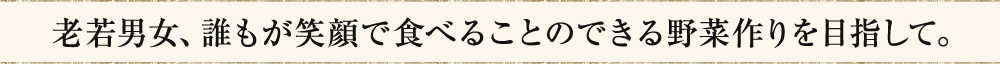 老若男女、誰もが笑顔で食べることのできる野菜作りを目指して。